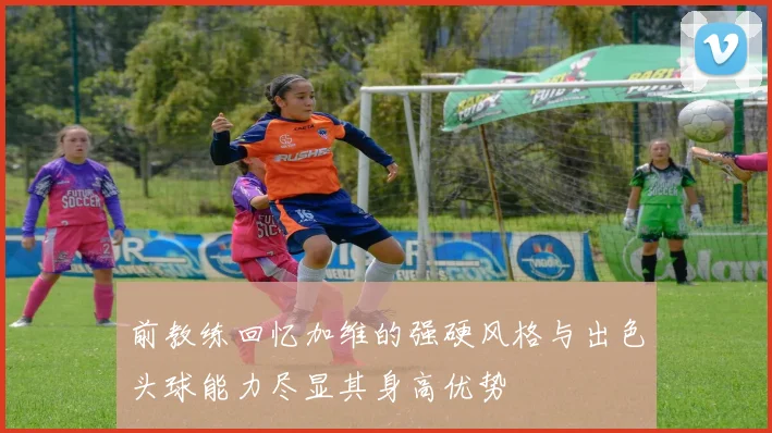 前教练回忆加维的强硬风格与出色头球能力尽显其身高优势