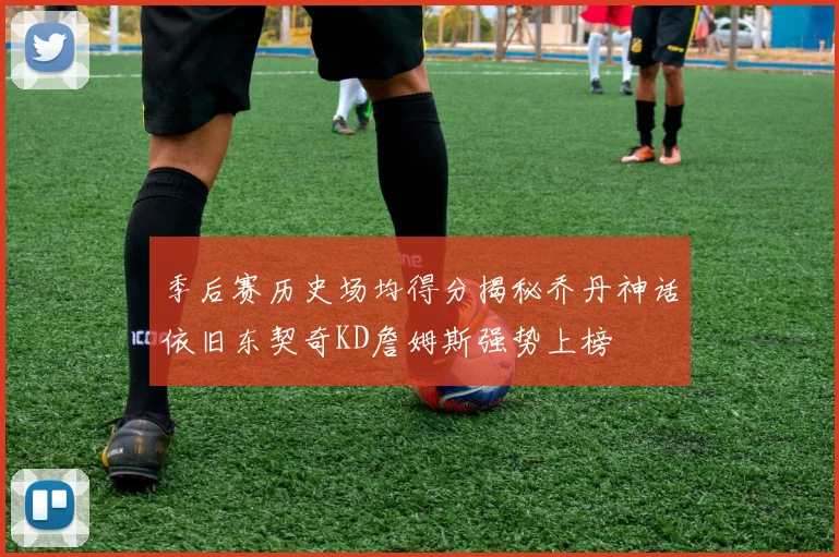 季后赛历史场均得分揭秘乔丹神话依旧东契奇KD詹姆斯强势上榜