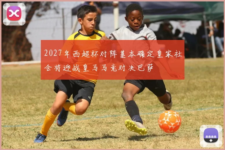 2027年西超杯对阵基本确定皇家社会将迎战皇马马竞对决巴萨