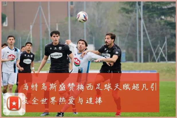 马特乌斯盛赞梅西足球天赋超凡引发全世界热爱与追捧