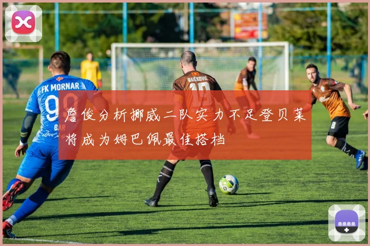 詹俊分析挪威二队实力不足登贝莱将成为姆巴佩最佳搭档