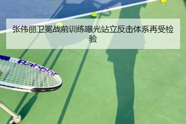 张伟丽卫冕战前训练曝光站立反击体系再受检验