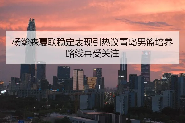 杨瀚森夏联稳定表现引热议青岛男篮培养路线再受关注