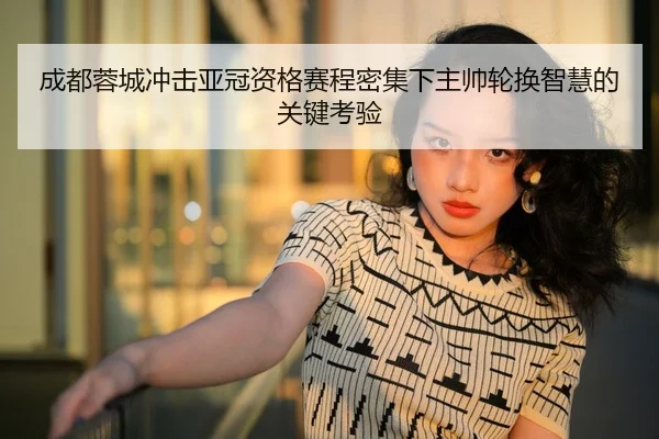 成都蓉城冲击亚冠资格赛程密集下主帅轮换智慧的关键考验