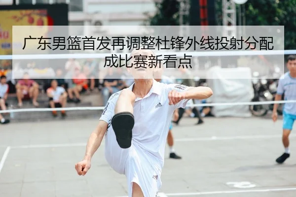 广东男篮首发再调整杜锋外线投射分配成比赛新看点
